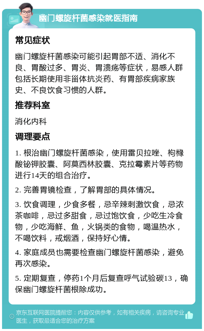 幽门螺旋杆菌感染就医指南 常见症状 幽门螺旋杆菌感染可能引起胃部不适、消化不良、胃酸过多、胃炎、胃溃疡等症状，易感人群包括长期使用非甾体抗炎药、有胃部疾病家族史、不良饮食习惯的人群。 推荐科室 消化内科 调理要点 1. 根治幽门螺旋杆菌感染，使用雷贝拉唑、枸橼酸铋钾胶囊、阿莫西林胶囊、克拉霉素片等药物进行14天的组合治疗。 2. 完善胃镜检查，了解胃部的具体情况。 3. 饮食调理，少食多餐，忌辛辣刺激饮食，忌浓茶咖啡，忌过多甜食，忌过饱饮食，少吃生冷食物，少吃海鲜、鱼，火锅类的食物，喝温热水，不喝饮料，戒烟酒，保持好心情。 4. 家庭成员也需要检查幽门螺旋杆菌感染，避免再次感染。 5. 定期复查，停药1个月后复查呼气试验碳13，确保幽门螺旋杆菌根除成功。