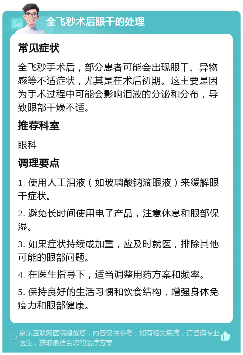 全飞秒术后眼干的处理 常见症状 全飞秒手术后，部分患者可能会出现眼干、异物感等不适症状，尤其是在术后初期。这主要是因为手术过程中可能会影响泪液的分泌和分布，导致眼部干燥不适。 推荐科室 眼科 调理要点 1. 使用人工泪液（如玻璃酸钠滴眼液）来缓解眼干症状。 2. 避免长时间使用电子产品，注意休息和眼部保湿。 3. 如果症状持续或加重，应及时就医，排除其他可能的眼部问题。 4. 在医生指导下，适当调整用药方案和频率。 5. 保持良好的生活习惯和饮食结构，增强身体免疫力和眼部健康。