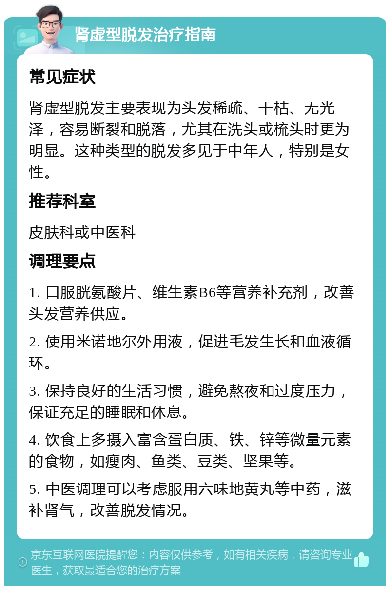 肾虚型脱发治疗指南 常见症状 肾虚型脱发主要表现为头发稀疏、干枯、无光泽，容易断裂和脱落，尤其在洗头或梳头时更为明显。这种类型的脱发多见于中年人，特别是女性。 推荐科室 皮肤科或中医科 调理要点 1. 口服胱氨酸片、维生素B6等营养补充剂，改善头发营养供应。 2. 使用米诺地尔外用液，促进毛发生长和血液循环。 3. 保持良好的生活习惯，避免熬夜和过度压力，保证充足的睡眠和休息。 4. 饮食上多摄入富含蛋白质、铁、锌等微量元素的食物，如瘦肉、鱼类、豆类、坚果等。 5. 中医调理可以考虑服用六味地黄丸等中药，滋补肾气，改善脱发情况。