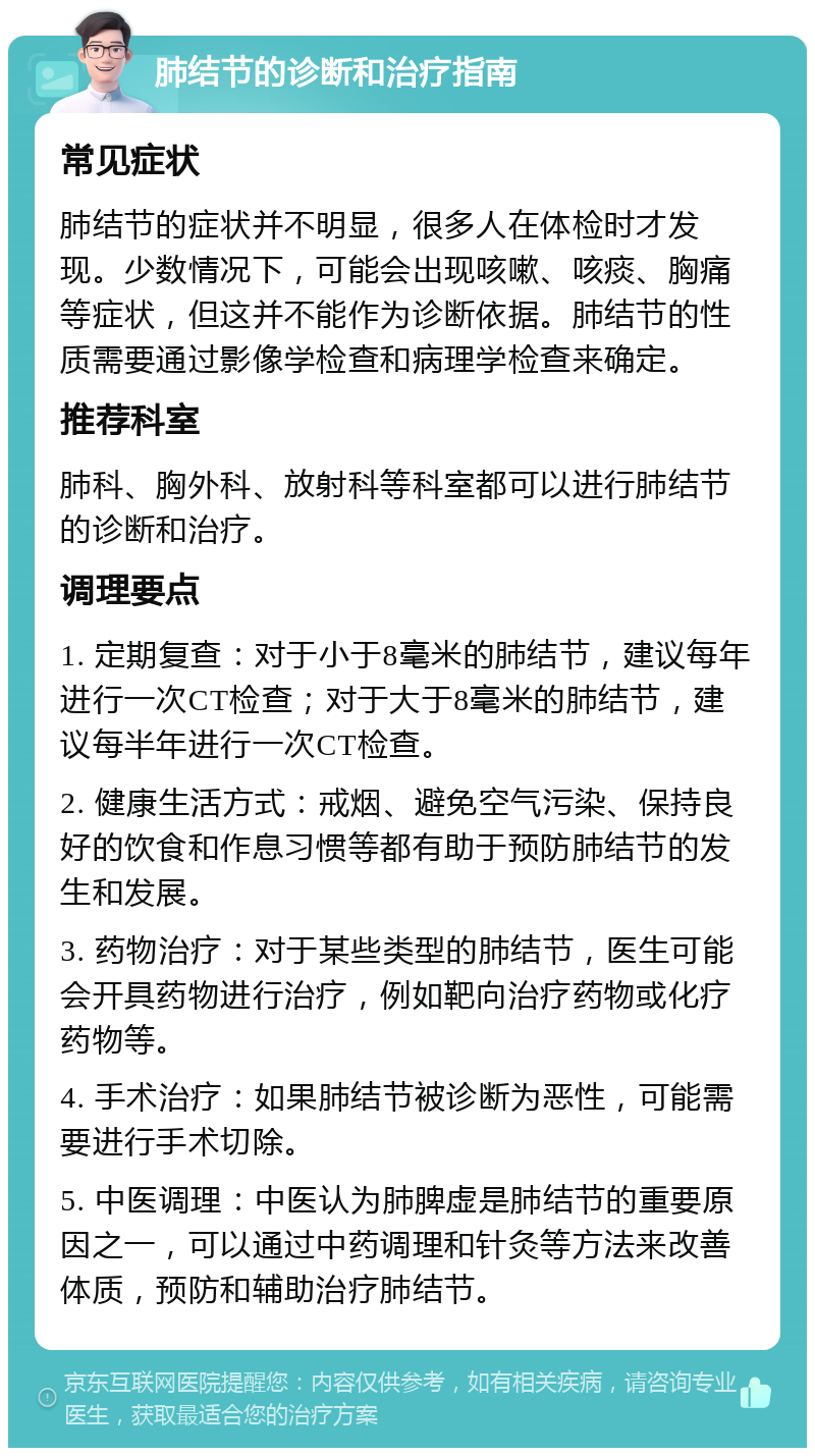 肺结节的诊断和治疗指南 常见症状 肺结节的症状并不明显，很多人在体检时才发现。少数情况下，可能会出现咳嗽、咳痰、胸痛等症状，但这并不能作为诊断依据。肺结节的性质需要通过影像学检查和病理学检查来确定。 推荐科室 肺科、胸外科、放射科等科室都可以进行肺结节的诊断和治疗。 调理要点 1. 定期复查：对于小于8毫米的肺结节，建议每年进行一次CT检查；对于大于8毫米的肺结节，建议每半年进行一次CT检查。 2. 健康生活方式：戒烟、避免空气污染、保持良好的饮食和作息习惯等都有助于预防肺结节的发生和发展。 3. 药物治疗：对于某些类型的肺结节，医生可能会开具药物进行治疗，例如靶向治疗药物或化疗药物等。 4. 手术治疗：如果肺结节被诊断为恶性，可能需要进行手术切除。 5. 中医调理：中医认为肺脾虚是肺结节的重要原因之一，可以通过中药调理和针灸等方法来改善体质，预防和辅助治疗肺结节。