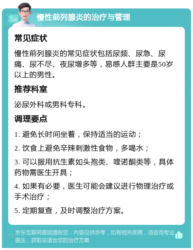 慢性前列腺炎的治疗与管理 常见症状 慢性前列腺炎的常见症状包括尿频、尿急、尿痛、尿不尽、夜尿增多等，易感人群主要是50岁以上的男性。 推荐科室 泌尿外科或男科专科。 调理要点 1. 避免长时间坐着，保持适当的运动； 2. 饮食上避免辛辣刺激性食物，多喝水； 3. 可以服用抗生素如头孢类、喹诺酮类等，具体药物需医生开具； 4. 如果有必要，医生可能会建议进行物理治疗或手术治疗； 5. 定期复查，及时调整治疗方案。