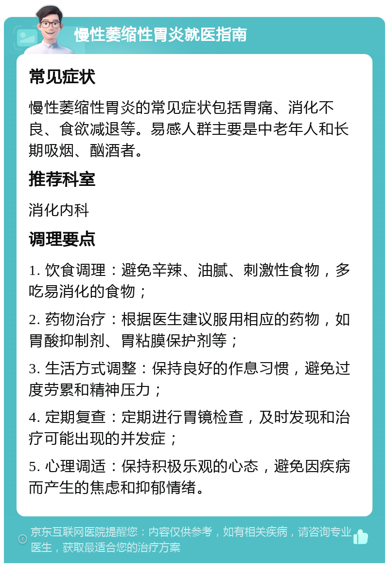 慢性萎缩性胃炎就医指南 常见症状 慢性萎缩性胃炎的常见症状包括胃痛、消化不良、食欲减退等。易感人群主要是中老年人和长期吸烟、酗酒者。 推荐科室 消化内科 调理要点 1. 饮食调理：避免辛辣、油腻、刺激性食物，多吃易消化的食物； 2. 药物治疗：根据医生建议服用相应的药物，如胃酸抑制剂、胃粘膜保护剂等； 3. 生活方式调整：保持良好的作息习惯，避免过度劳累和精神压力； 4. 定期复查：定期进行胃镜检查，及时发现和治疗可能出现的并发症； 5. 心理调适：保持积极乐观的心态，避免因疾病而产生的焦虑和抑郁情绪。