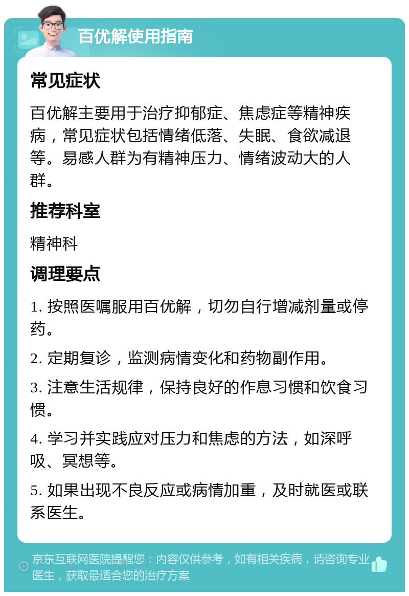 百优解使用指南 常见症状 百优解主要用于治疗抑郁症、焦虑症等精神疾病，常见症状包括情绪低落、失眠、食欲减退等。易感人群为有精神压力、情绪波动大的人群。 推荐科室 精神科 调理要点 1. 按照医嘱服用百优解，切勿自行增减剂量或停药。 2. 定期复诊，监测病情变化和药物副作用。 3. 注意生活规律，保持良好的作息习惯和饮食习惯。 4. 学习并实践应对压力和焦虑的方法，如深呼吸、冥想等。 5. 如果出现不良反应或病情加重，及时就医或联系医生。