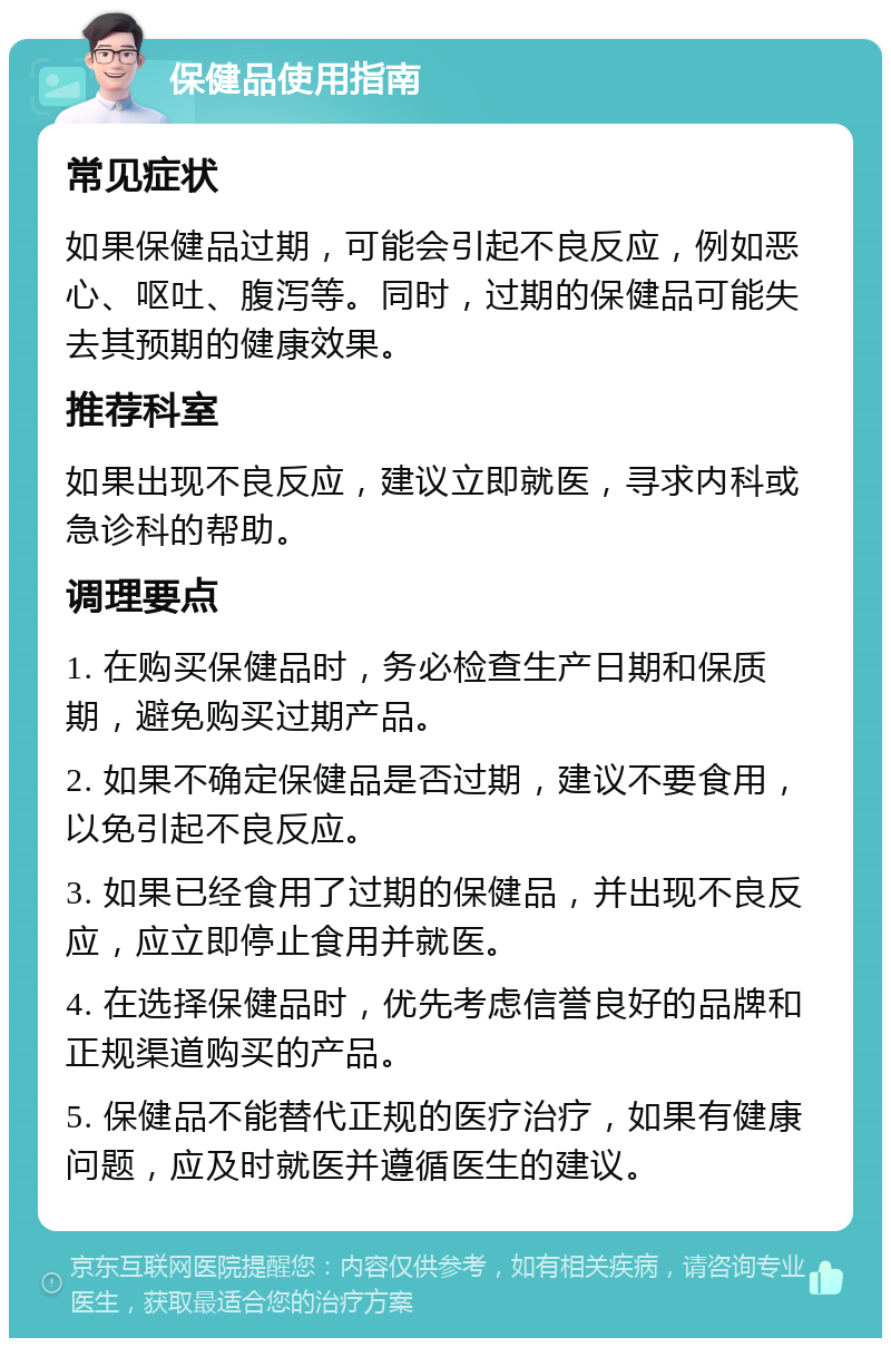 保健品使用指南 常见症状 如果保健品过期，可能会引起不良反应，例如恶心、呕吐、腹泻等。同时，过期的保健品可能失去其预期的健康效果。 推荐科室 如果出现不良反应，建议立即就医，寻求内科或急诊科的帮助。 调理要点 1. 在购买保健品时，务必检查生产日期和保质期，避免购买过期产品。 2. 如果不确定保健品是否过期，建议不要食用，以免引起不良反应。 3. 如果已经食用了过期的保健品，并出现不良反应，应立即停止食用并就医。 4. 在选择保健品时，优先考虑信誉良好的品牌和正规渠道购买的产品。 5. 保健品不能替代正规的医疗治疗，如果有健康问题，应及时就医并遵循医生的建议。