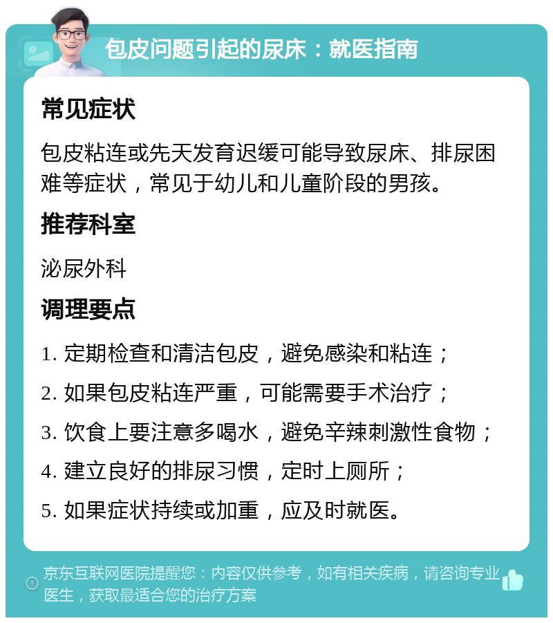 包皮问题引起的尿床：就医指南 常见症状 包皮粘连或先天发育迟缓可能导致尿床、排尿困难等症状，常见于幼儿和儿童阶段的男孩。 推荐科室 泌尿外科 调理要点 1. 定期检查和清洁包皮，避免感染和粘连； 2. 如果包皮粘连严重，可能需要手术治疗； 3. 饮食上要注意多喝水，避免辛辣刺激性食物； 4. 建立良好的排尿习惯，定时上厕所； 5. 如果症状持续或加重，应及时就医。