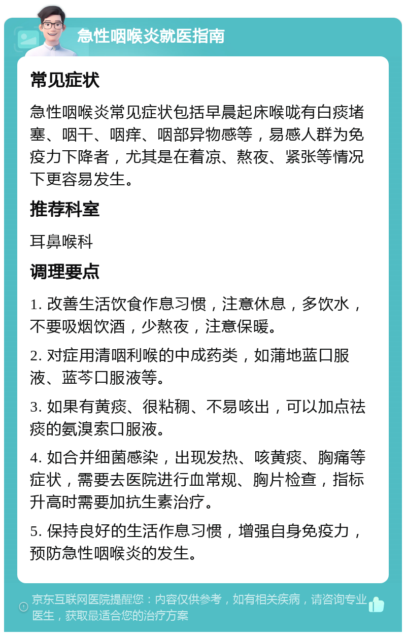 急性咽喉炎就医指南 常见症状 急性咽喉炎常见症状包括早晨起床喉咙有白痰堵塞、咽干、咽痒、咽部异物感等，易感人群为免疫力下降者，尤其是在着凉、熬夜、紧张等情况下更容易发生。 推荐科室 耳鼻喉科 调理要点 1. 改善生活饮食作息习惯，注意休息，多饮水，不要吸烟饮酒，少熬夜，注意保暖。 2. 对症用清咽利喉的中成药类，如蒲地蓝口服液、蓝芩口服液等。 3. 如果有黄痰、很粘稠、不易咳出，可以加点祛痰的氨溴索口服液。 4. 如合并细菌感染，出现发热、咳黄痰、胸痛等症状，需要去医院进行血常规、胸片检查，指标升高时需要加抗生素治疗。 5. 保持良好的生活作息习惯，增强自身免疫力，预防急性咽喉炎的发生。