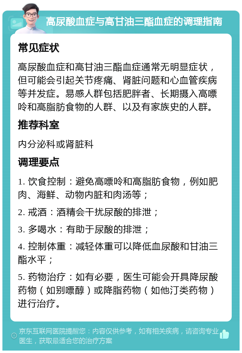 高尿酸血症与高甘油三酯血症的调理指南 常见症状 高尿酸血症和高甘油三酯血症通常无明显症状，但可能会引起关节疼痛、肾脏问题和心血管疾病等并发症。易感人群包括肥胖者、长期摄入高嘌呤和高脂肪食物的人群、以及有家族史的人群。 推荐科室 内分泌科或肾脏科 调理要点 1. 饮食控制：避免高嘌呤和高脂肪食物，例如肥肉、海鲜、动物内脏和肉汤等； 2. 戒酒：酒精会干扰尿酸的排泄； 3. 多喝水：有助于尿酸的排泄； 4. 控制体重：减轻体重可以降低血尿酸和甘油三酯水平； 5. 药物治疗：如有必要，医生可能会开具降尿酸药物（如别嘌醇）或降脂药物（如他汀类药物）进行治疗。