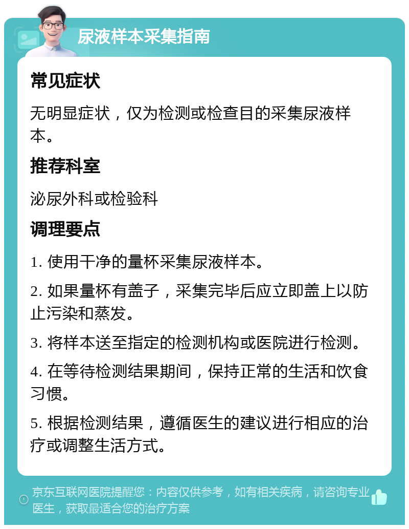 尿液样本采集指南 常见症状 无明显症状，仅为检测或检查目的采集尿液样本。 推荐科室 泌尿外科或检验科 调理要点 1. 使用干净的量杯采集尿液样本。 2. 如果量杯有盖子，采集完毕后应立即盖上以防止污染和蒸发。 3. 将样本送至指定的检测机构或医院进行检测。 4. 在等待检测结果期间，保持正常的生活和饮食习惯。 5. 根据检测结果，遵循医生的建议进行相应的治疗或调整生活方式。