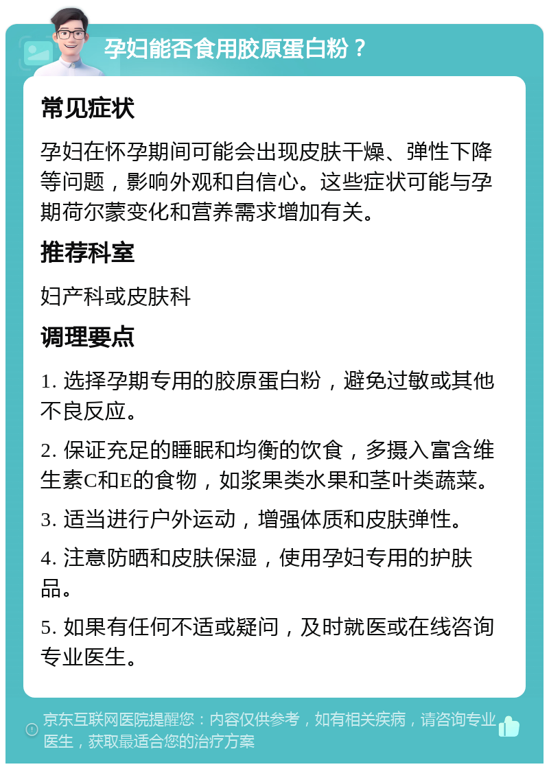 孕妇能否食用胶原蛋白粉？ 常见症状 孕妇在怀孕期间可能会出现皮肤干燥、弹性下降等问题，影响外观和自信心。这些症状可能与孕期荷尔蒙变化和营养需求增加有关。 推荐科室 妇产科或皮肤科 调理要点 1. 选择孕期专用的胶原蛋白粉，避免过敏或其他不良反应。 2. 保证充足的睡眠和均衡的饮食，多摄入富含维生素C和E的食物，如浆果类水果和茎叶类蔬菜。 3. 适当进行户外运动，增强体质和皮肤弹性。 4. 注意防晒和皮肤保湿，使用孕妇专用的护肤品。 5. 如果有任何不适或疑问，及时就医或在线咨询专业医生。