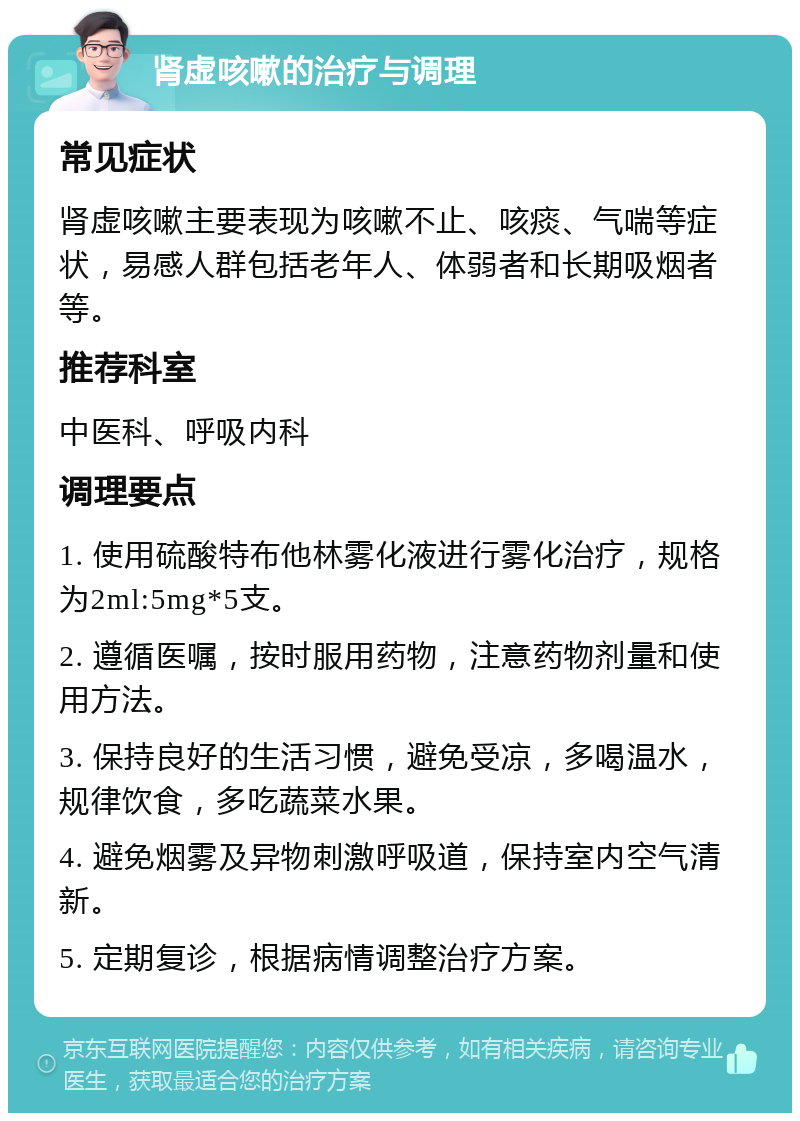 肾虚咳嗽的治疗与调理 常见症状 肾虚咳嗽主要表现为咳嗽不止、咳痰、气喘等症状，易感人群包括老年人、体弱者和长期吸烟者等。 推荐科室 中医科、呼吸内科 调理要点 1. 使用硫酸特布他林雾化液进行雾化治疗，规格为2ml:5mg*5支。 2. 遵循医嘱，按时服用药物，注意药物剂量和使用方法。 3. 保持良好的生活习惯，避免受凉，多喝温水，规律饮食，多吃蔬菜水果。 4. 避免烟雾及异物刺激呼吸道，保持室内空气清新。 5. 定期复诊，根据病情调整治疗方案。