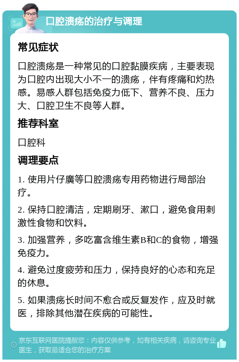 口腔溃疡的治疗与调理 常见症状 口腔溃疡是一种常见的口腔黏膜疾病，主要表现为口腔内出现大小不一的溃疡，伴有疼痛和灼热感。易感人群包括免疫力低下、营养不良、压力大、口腔卫生不良等人群。 推荐科室 口腔科 调理要点 1. 使用片仔廣等口腔溃疡专用药物进行局部治疗。 2. 保持口腔清洁，定期刷牙、漱口，避免食用刺激性食物和饮料。 3. 加强营养，多吃富含维生素B和C的食物，增强免疫力。 4. 避免过度疲劳和压力，保持良好的心态和充足的休息。 5. 如果溃疡长时间不愈合或反复发作，应及时就医，排除其他潜在疾病的可能性。