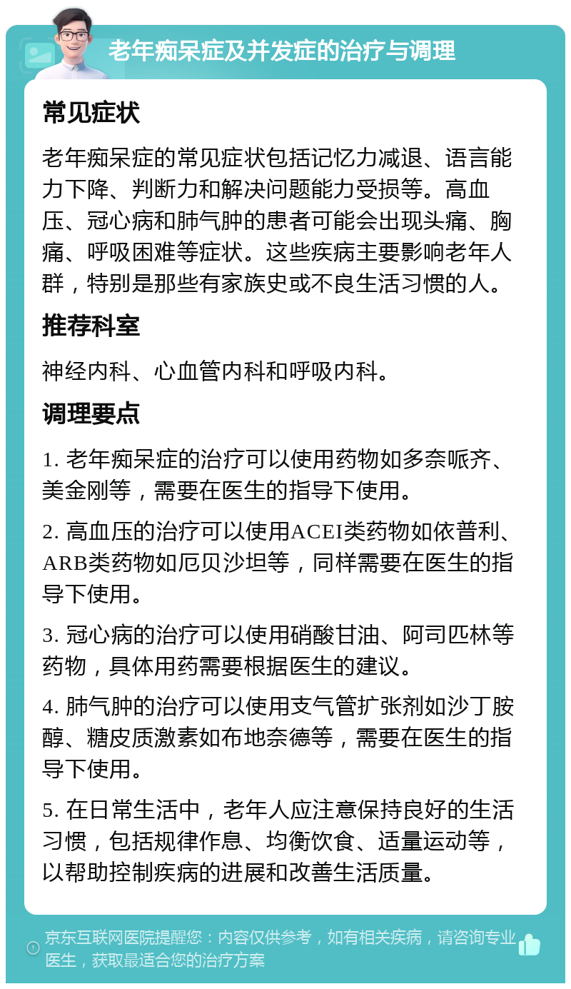 老年痴呆症及并发症的治疗与调理 常见症状 老年痴呆症的常见症状包括记忆力减退、语言能力下降、判断力和解决问题能力受损等。高血压、冠心病和肺气肿的患者可能会出现头痛、胸痛、呼吸困难等症状。这些疾病主要影响老年人群，特别是那些有家族史或不良生活习惯的人。 推荐科室 神经内科、心血管内科和呼吸内科。 调理要点 1. 老年痴呆症的治疗可以使用药物如多奈哌齐、美金刚等，需要在医生的指导下使用。 2. 高血压的治疗可以使用ACEI类药物如依普利、ARB类药物如厄贝沙坦等，同样需要在医生的指导下使用。 3. 冠心病的治疗可以使用硝酸甘油、阿司匹林等药物，具体用药需要根据医生的建议。 4. 肺气肿的治疗可以使用支气管扩张剂如沙丁胺醇、糖皮质激素如布地奈德等，需要在医生的指导下使用。 5. 在日常生活中，老年人应注意保持良好的生活习惯，包括规律作息、均衡饮食、适量运动等，以帮助控制疾病的进展和改善生活质量。