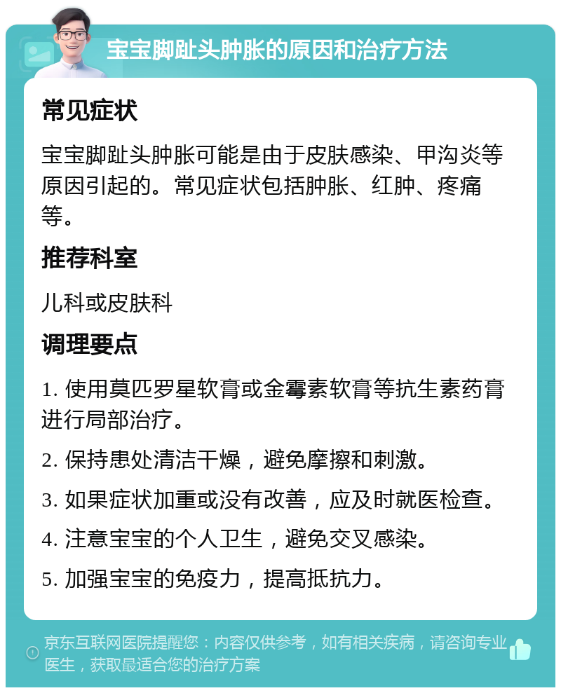 宝宝脚趾头肿胀的原因和治疗方法 常见症状 宝宝脚趾头肿胀可能是由于皮肤感染、甲沟炎等原因引起的。常见症状包括肿胀、红肿、疼痛等。 推荐科室 儿科或皮肤科 调理要点 1. 使用莫匹罗星软膏或金霉素软膏等抗生素药膏进行局部治疗。 2. 保持患处清洁干燥，避免摩擦和刺激。 3. 如果症状加重或没有改善，应及时就医检查。 4. 注意宝宝的个人卫生，避免交叉感染。 5. 加强宝宝的免疫力，提高抵抗力。