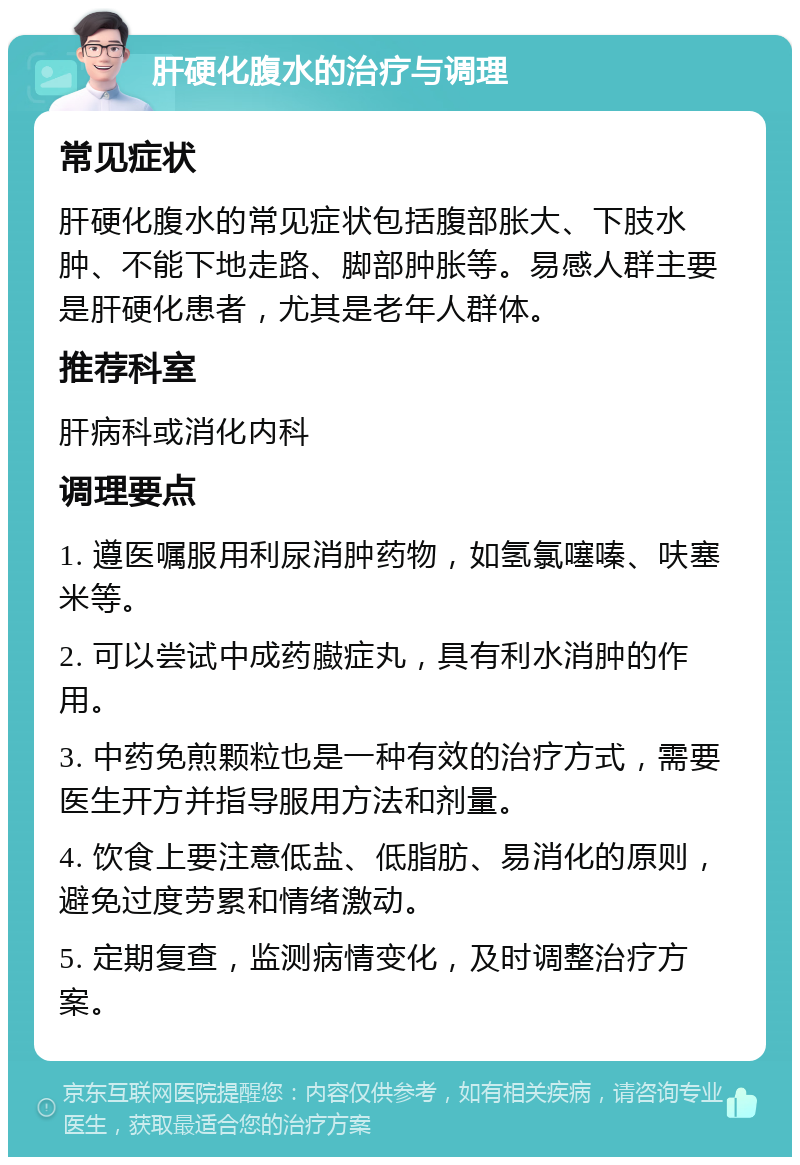 肝硬化腹水的治疗与调理 常见症状 肝硬化腹水的常见症状包括腹部胀大、下肢水肿、不能下地走路、脚部肿胀等。易感人群主要是肝硬化患者，尤其是老年人群体。 推荐科室 肝病科或消化内科 调理要点 1. 遵医嘱服用利尿消肿药物，如氢氯噻嗪、呋塞米等。 2. 可以尝试中成药臌症丸，具有利水消肿的作用。 3. 中药免煎颗粒也是一种有效的治疗方式，需要医生开方并指导服用方法和剂量。 4. 饮食上要注意低盐、低脂肪、易消化的原则，避免过度劳累和情绪激动。 5. 定期复查，监测病情变化，及时调整治疗方案。