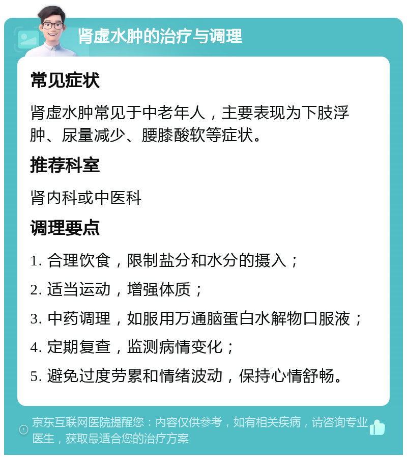 肾虚水肿的治疗与调理 常见症状 肾虚水肿常见于中老年人，主要表现为下肢浮肿、尿量减少、腰膝酸软等症状。 推荐科室 肾内科或中医科 调理要点 1. 合理饮食，限制盐分和水分的摄入； 2. 适当运动，增强体质； 3. 中药调理，如服用万通脑蛋白水解物口服液； 4. 定期复查，监测病情变化； 5. 避免过度劳累和情绪波动，保持心情舒畅。