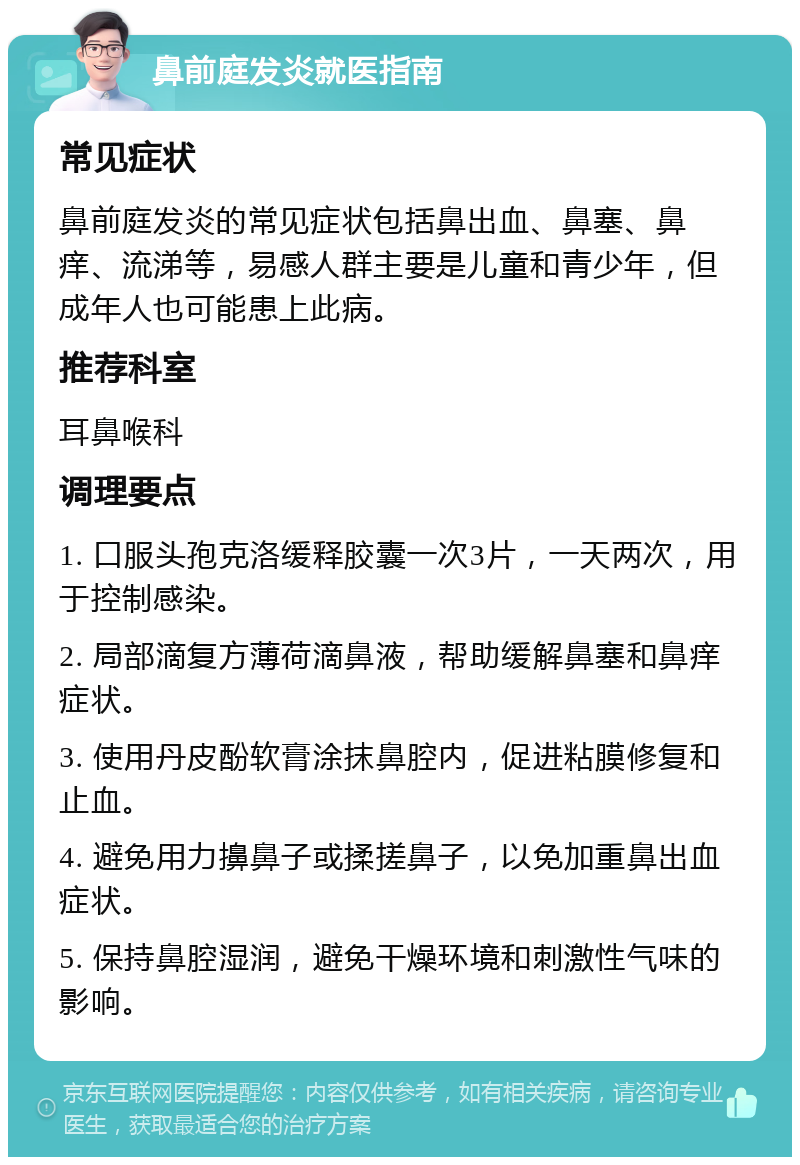 鼻前庭发炎就医指南 常见症状 鼻前庭发炎的常见症状包括鼻出血、鼻塞、鼻痒、流涕等，易感人群主要是儿童和青少年，但成年人也可能患上此病。 推荐科室 耳鼻喉科 调理要点 1. 口服头孢克洛缓释胶囊一次3片，一天两次，用于控制感染。 2. 局部滴复方薄荷滴鼻液，帮助缓解鼻塞和鼻痒症状。 3. 使用丹皮酚软膏涂抹鼻腔内，促进粘膜修复和止血。 4. 避免用力擤鼻子或揉搓鼻子，以免加重鼻出血症状。 5. 保持鼻腔湿润，避免干燥环境和刺激性气味的影响。