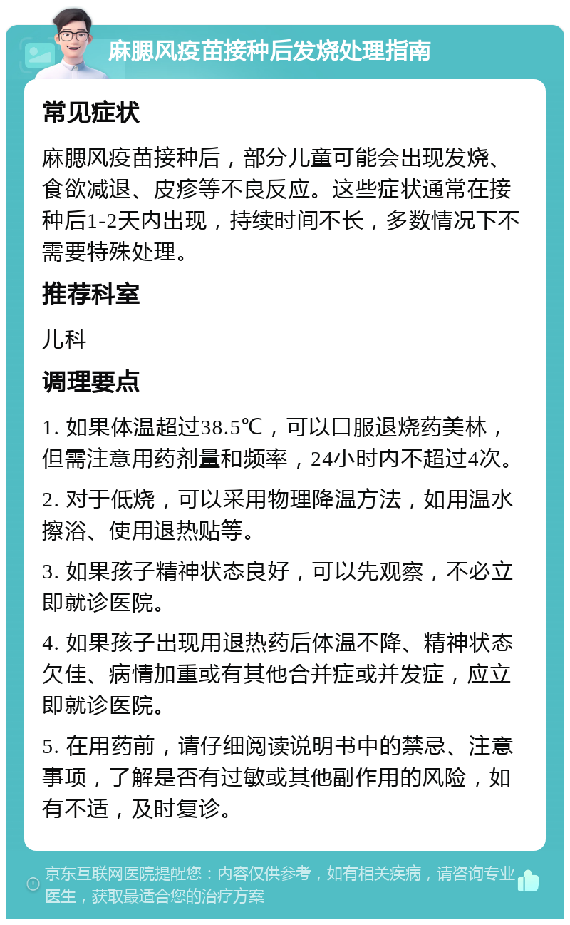 麻腮风疫苗接种后发烧处理指南 常见症状 麻腮风疫苗接种后，部分儿童可能会出现发烧、食欲减退、皮疹等不良反应。这些症状通常在接种后1-2天内出现，持续时间不长，多数情况下不需要特殊处理。 推荐科室 儿科 调理要点 1. 如果体温超过38.5℃，可以口服退烧药美林，但需注意用药剂量和频率，24小时内不超过4次。 2. 对于低烧，可以采用物理降温方法，如用温水擦浴、使用退热贴等。 3. 如果孩子精神状态良好，可以先观察，不必立即就诊医院。 4. 如果孩子出现用退热药后体温不降、精神状态欠佳、病情加重或有其他合并症或并发症，应立即就诊医院。 5. 在用药前，请仔细阅读说明书中的禁忌、注意事项，了解是否有过敏或其他副作用的风险，如有不适，及时复诊。