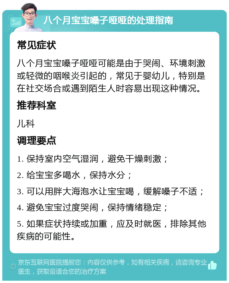 八个月宝宝嗓子哑哑的处理指南 常见症状 八个月宝宝嗓子哑哑可能是由于哭闹、环境刺激或轻微的咽喉炎引起的，常见于婴幼儿，特别是在社交场合或遇到陌生人时容易出现这种情况。 推荐科室 儿科 调理要点 1. 保持室内空气湿润，避免干燥刺激； 2. 给宝宝多喝水，保持水分； 3. 可以用胖大海泡水让宝宝喝，缓解嗓子不适； 4. 避免宝宝过度哭闹，保持情绪稳定； 5. 如果症状持续或加重，应及时就医，排除其他疾病的可能性。