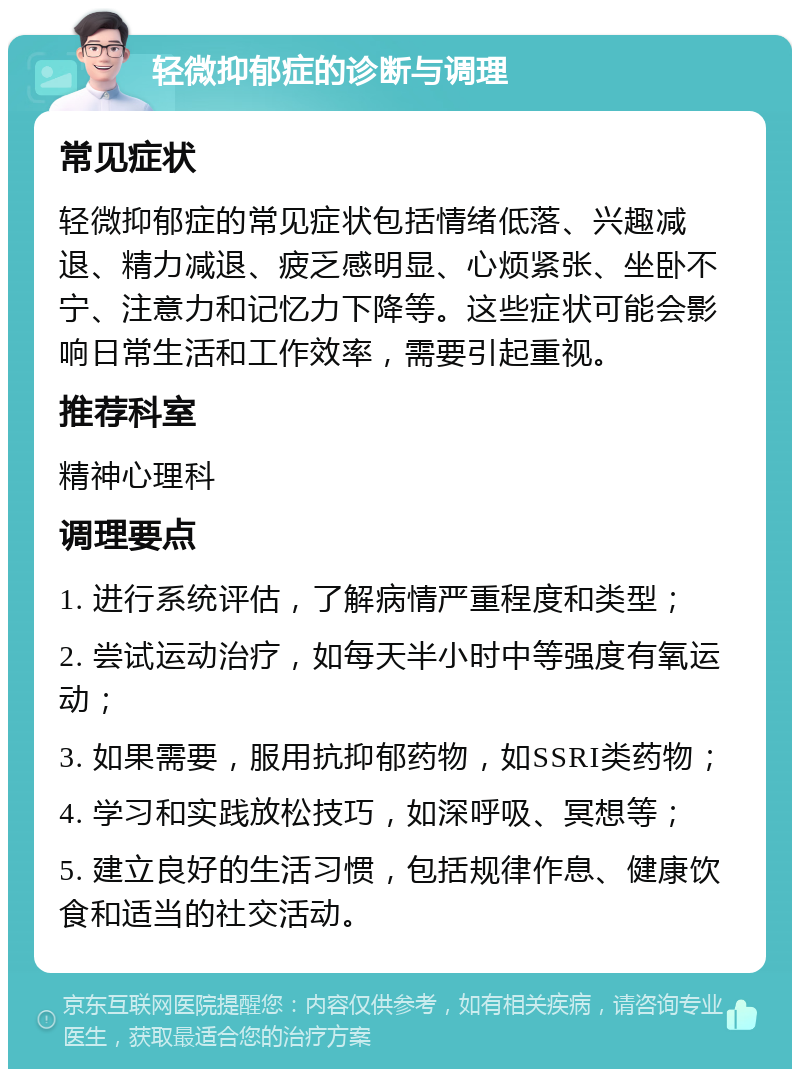 轻微抑郁症的诊断与调理 常见症状 轻微抑郁症的常见症状包括情绪低落、兴趣减退、精力减退、疲乏感明显、心烦紧张、坐卧不宁、注意力和记忆力下降等。这些症状可能会影响日常生活和工作效率，需要引起重视。 推荐科室 精神心理科 调理要点 1. 进行系统评估，了解病情严重程度和类型； 2. 尝试运动治疗，如每天半小时中等强度有氧运动； 3. 如果需要，服用抗抑郁药物，如SSRI类药物； 4. 学习和实践放松技巧，如深呼吸、冥想等； 5. 建立良好的生活习惯，包括规律作息、健康饮食和适当的社交活动。