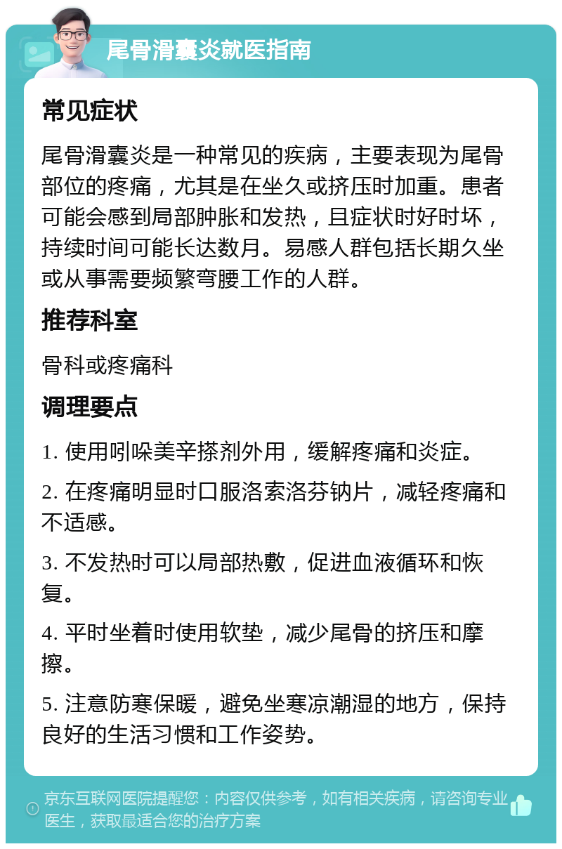 尾骨滑囊炎就医指南 常见症状 尾骨滑囊炎是一种常见的疾病，主要表现为尾骨部位的疼痛，尤其是在坐久或挤压时加重。患者可能会感到局部肿胀和发热，且症状时好时坏，持续时间可能长达数月。易感人群包括长期久坐或从事需要频繁弯腰工作的人群。 推荐科室 骨科或疼痛科 调理要点 1. 使用吲哚美辛搽剂外用，缓解疼痛和炎症。 2. 在疼痛明显时口服洛索洛芬钠片，减轻疼痛和不适感。 3. 不发热时可以局部热敷，促进血液循环和恢复。 4. 平时坐着时使用软垫，减少尾骨的挤压和摩擦。 5. 注意防寒保暖，避免坐寒凉潮湿的地方，保持良好的生活习惯和工作姿势。