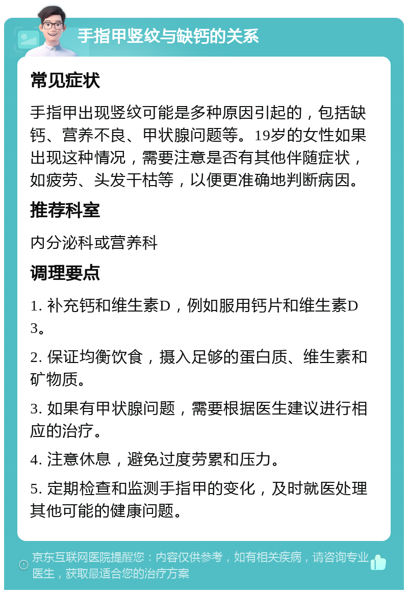 手指甲竖纹与缺钙的关系 常见症状 手指甲出现竖纹可能是多种原因引起的，包括缺钙、营养不良、甲状腺问题等。19岁的女性如果出现这种情况，需要注意是否有其他伴随症状，如疲劳、头发干枯等，以便更准确地判断病因。 推荐科室 内分泌科或营养科 调理要点 1. 补充钙和维生素D，例如服用钙片和维生素D3。 2. 保证均衡饮食，摄入足够的蛋白质、维生素和矿物质。 3. 如果有甲状腺问题，需要根据医生建议进行相应的治疗。 4. 注意休息，避免过度劳累和压力。 5. 定期检查和监测手指甲的变化，及时就医处理其他可能的健康问题。