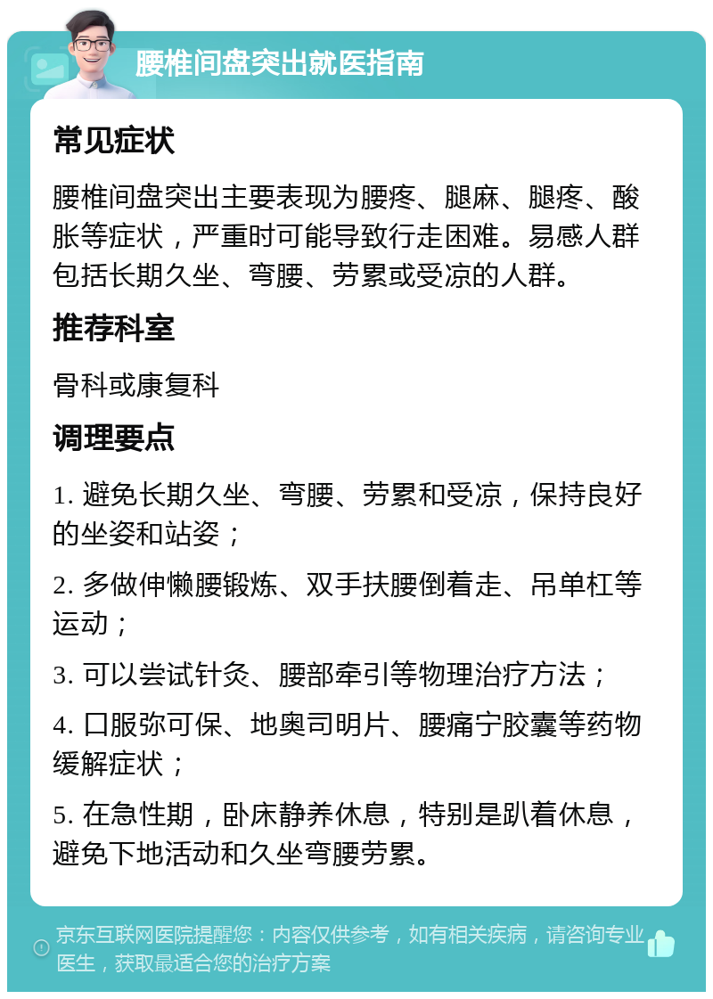 腰椎间盘突出就医指南 常见症状 腰椎间盘突出主要表现为腰疼、腿麻、腿疼、酸胀等症状，严重时可能导致行走困难。易感人群包括长期久坐、弯腰、劳累或受凉的人群。 推荐科室 骨科或康复科 调理要点 1. 避免长期久坐、弯腰、劳累和受凉，保持良好的坐姿和站姿； 2. 多做伸懒腰锻炼、双手扶腰倒着走、吊单杠等运动； 3. 可以尝试针灸、腰部牵引等物理治疗方法； 4. 口服弥可保、地奥司明片、腰痛宁胶囊等药物缓解症状； 5. 在急性期，卧床静养休息，特别是趴着休息，避免下地活动和久坐弯腰劳累。