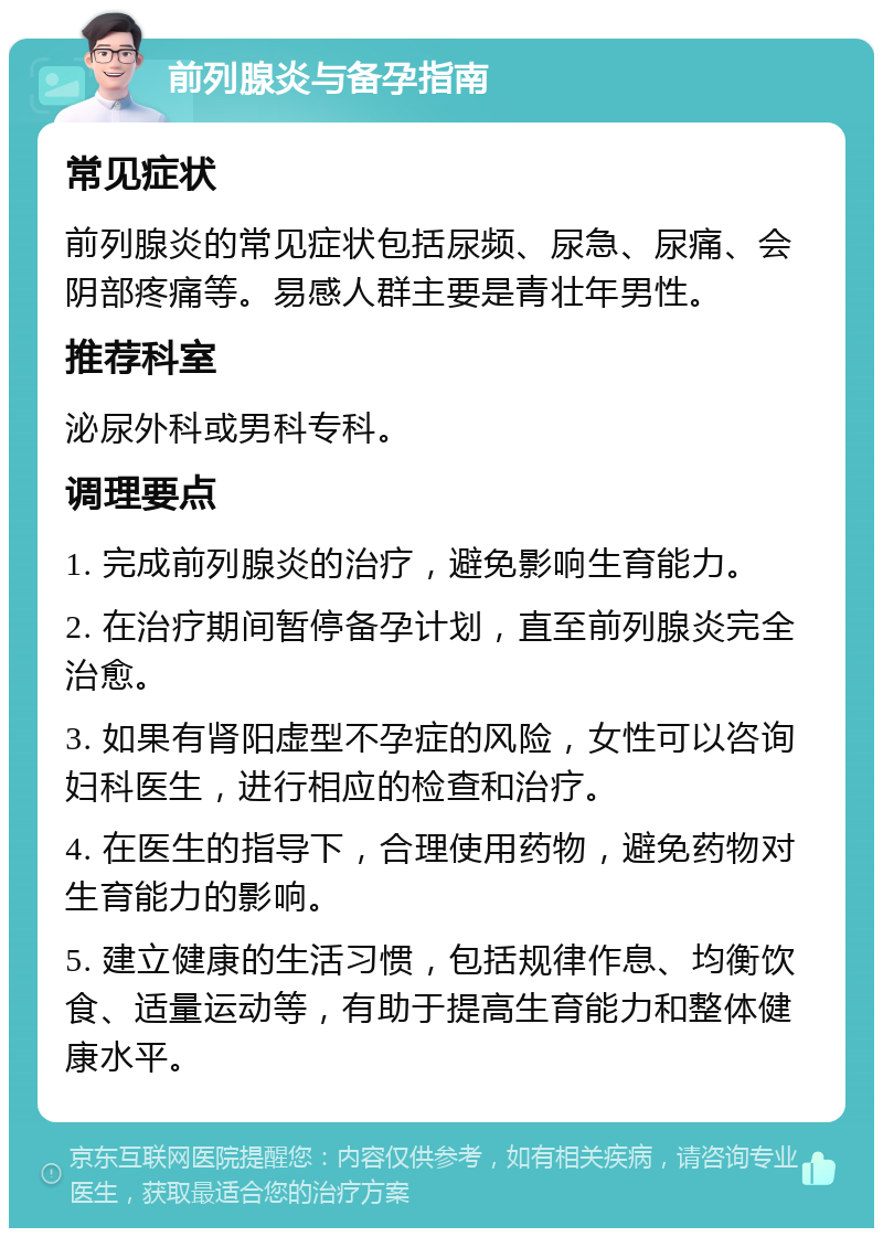 前列腺炎与备孕指南 常见症状 前列腺炎的常见症状包括尿频、尿急、尿痛、会阴部疼痛等。易感人群主要是青壮年男性。 推荐科室 泌尿外科或男科专科。 调理要点 1. 完成前列腺炎的治疗，避免影响生育能力。 2. 在治疗期间暂停备孕计划，直至前列腺炎完全治愈。 3. 如果有肾阳虚型不孕症的风险，女性可以咨询妇科医生，进行相应的检查和治疗。 4. 在医生的指导下，合理使用药物，避免药物对生育能力的影响。 5. 建立健康的生活习惯，包括规律作息、均衡饮食、适量运动等，有助于提高生育能力和整体健康水平。