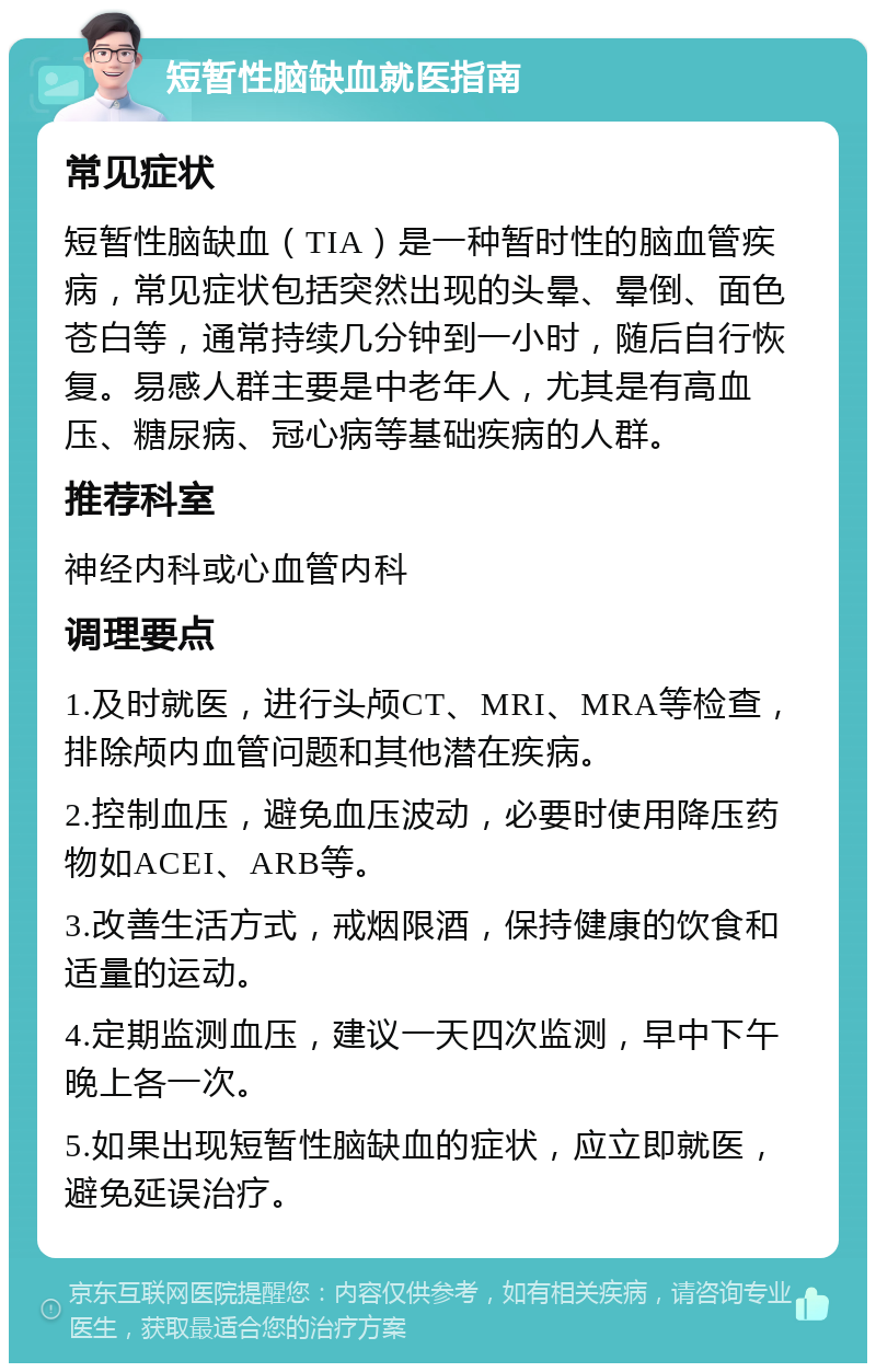 短暂性脑缺血就医指南 常见症状 短暂性脑缺血（TIA）是一种暂时性的脑血管疾病，常见症状包括突然出现的头晕、晕倒、面色苍白等，通常持续几分钟到一小时，随后自行恢复。易感人群主要是中老年人，尤其是有高血压、糖尿病、冠心病等基础疾病的人群。 推荐科室 神经内科或心血管内科 调理要点 1.及时就医，进行头颅CT、MRI、MRA等检查，排除颅内血管问题和其他潜在疾病。 2.控制血压，避免血压波动，必要时使用降压药物如ACEI、ARB等。 3.改善生活方式，戒烟限酒，保持健康的饮食和适量的运动。 4.定期监测血压，建议一天四次监测，早中下午晚上各一次。 5.如果出现短暂性脑缺血的症状，应立即就医，避免延误治疗。