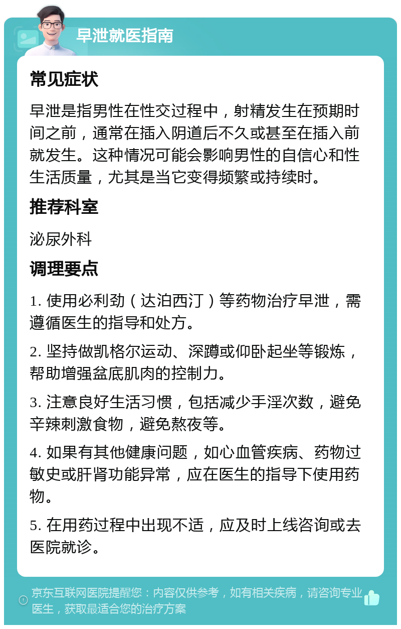 早泄就医指南 常见症状 早泄是指男性在性交过程中，射精发生在预期时间之前，通常在插入阴道后不久或甚至在插入前就发生。这种情况可能会影响男性的自信心和性生活质量，尤其是当它变得频繁或持续时。 推荐科室 泌尿外科 调理要点 1. 使用必利劲（达泊西汀）等药物治疗早泄，需遵循医生的指导和处方。 2. 坚持做凯格尔运动、深蹲或仰卧起坐等锻炼，帮助增强盆底肌肉的控制力。 3. 注意良好生活习惯，包括减少手淫次数，避免辛辣刺激食物，避免熬夜等。 4. 如果有其他健康问题，如心血管疾病、药物过敏史或肝肾功能异常，应在医生的指导下使用药物。 5. 在用药过程中出现不适，应及时上线咨询或去医院就诊。