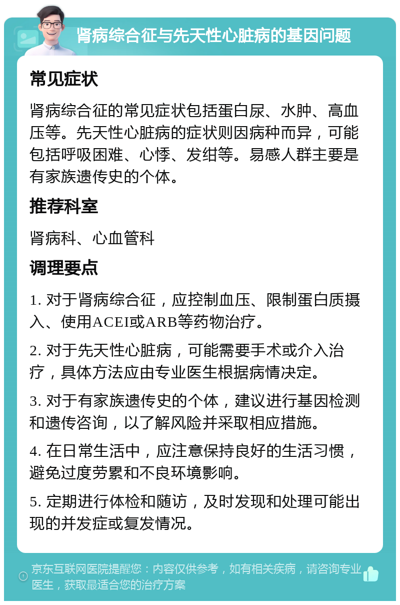 肾病综合征与先天性心脏病的基因问题 常见症状 肾病综合征的常见症状包括蛋白尿、水肿、高血压等。先天性心脏病的症状则因病种而异，可能包括呼吸困难、心悸、发绀等。易感人群主要是有家族遗传史的个体。 推荐科室 肾病科、心血管科 调理要点 1. 对于肾病综合征，应控制血压、限制蛋白质摄入、使用ACEI或ARB等药物治疗。 2. 对于先天性心脏病，可能需要手术或介入治疗，具体方法应由专业医生根据病情决定。 3. 对于有家族遗传史的个体，建议进行基因检测和遗传咨询，以了解风险并采取相应措施。 4. 在日常生活中，应注意保持良好的生活习惯，避免过度劳累和不良环境影响。 5. 定期进行体检和随访，及时发现和处理可能出现的并发症或复发情况。