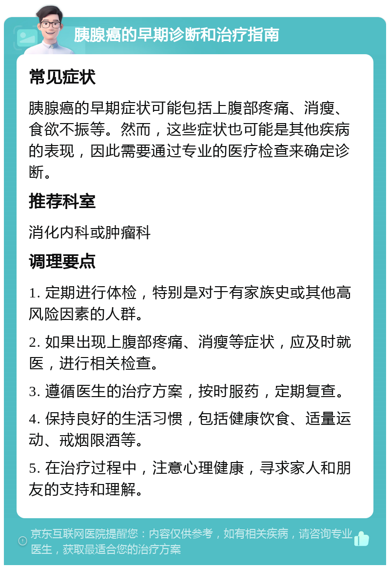 胰腺癌的早期诊断和治疗指南 常见症状 胰腺癌的早期症状可能包括上腹部疼痛、消瘦、食欲不振等。然而，这些症状也可能是其他疾病的表现，因此需要通过专业的医疗检查来确定诊断。 推荐科室 消化内科或肿瘤科 调理要点 1. 定期进行体检，特别是对于有家族史或其他高风险因素的人群。 2. 如果出现上腹部疼痛、消瘦等症状，应及时就医，进行相关检查。 3. 遵循医生的治疗方案，按时服药，定期复查。 4. 保持良好的生活习惯，包括健康饮食、适量运动、戒烟限酒等。 5. 在治疗过程中，注意心理健康，寻求家人和朋友的支持和理解。