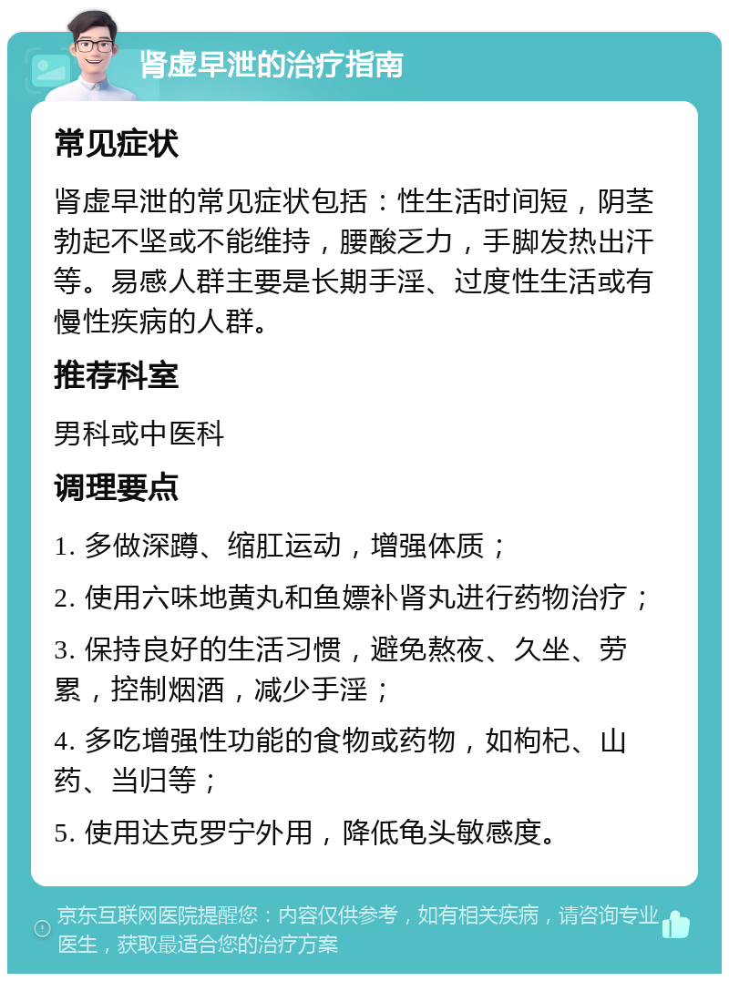 肾虚早泄的治疗指南 常见症状 肾虚早泄的常见症状包括：性生活时间短，阴茎勃起不坚或不能维持，腰酸乏力，手脚发热出汗等。易感人群主要是长期手淫、过度性生活或有慢性疾病的人群。 推荐科室 男科或中医科 调理要点 1. 多做深蹲、缩肛运动，增强体质； 2. 使用六味地黄丸和鱼嫖补肾丸进行药物治疗； 3. 保持良好的生活习惯，避免熬夜、久坐、劳累，控制烟酒，减少手淫； 4. 多吃增强性功能的食物或药物，如枸杞、山药、当归等； 5. 使用达克罗宁外用，降低龟头敏感度。