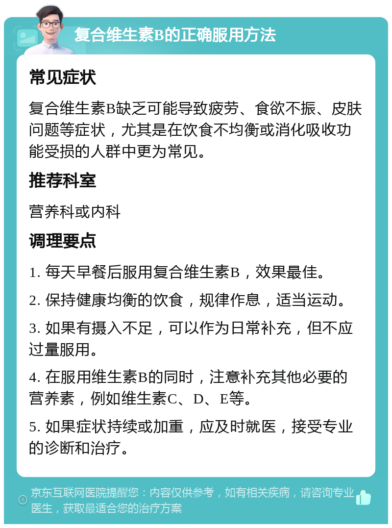 复合维生素B的正确服用方法 常见症状 复合维生素B缺乏可能导致疲劳、食欲不振、皮肤问题等症状，尤其是在饮食不均衡或消化吸收功能受损的人群中更为常见。 推荐科室 营养科或内科 调理要点 1. 每天早餐后服用复合维生素B，效果最佳。 2. 保持健康均衡的饮食，规律作息，适当运动。 3. 如果有摄入不足，可以作为日常补充，但不应过量服用。 4. 在服用维生素B的同时，注意补充其他必要的营养素，例如维生素C、D、E等。 5. 如果症状持续或加重，应及时就医，接受专业的诊断和治疗。