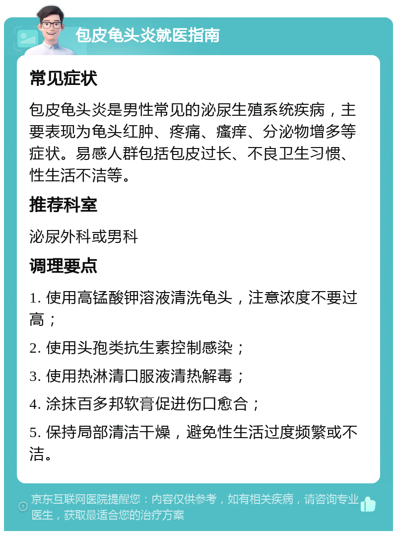 包皮龟头炎就医指南 常见症状 包皮龟头炎是男性常见的泌尿生殖系统疾病，主要表现为龟头红肿、疼痛、瘙痒、分泌物增多等症状。易感人群包括包皮过长、不良卫生习惯、性生活不洁等。 推荐科室 泌尿外科或男科 调理要点 1. 使用高锰酸钾溶液清洗龟头，注意浓度不要过高； 2. 使用头孢类抗生素控制感染； 3. 使用热淋清口服液清热解毒； 4. 涂抹百多邦软膏促进伤口愈合； 5. 保持局部清洁干燥，避免性生活过度频繁或不洁。