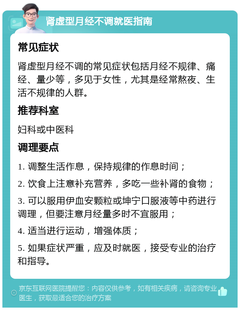 肾虚型月经不调就医指南 常见症状 肾虚型月经不调的常见症状包括月经不规律、痛经、量少等，多见于女性，尤其是经常熬夜、生活不规律的人群。 推荐科室 妇科或中医科 调理要点 1. 调整生活作息，保持规律的作息时间； 2. 饮食上注意补充营养，多吃一些补肾的食物； 3. 可以服用伊血安颗粒或坤宁口服液等中药进行调理，但要注意月经量多时不宜服用； 4. 适当进行运动，增强体质； 5. 如果症状严重，应及时就医，接受专业的治疗和指导。