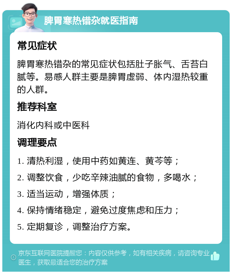 脾胃寒热错杂就医指南 常见症状 脾胃寒热错杂的常见症状包括肚子胀气、舌苔白腻等。易感人群主要是脾胃虚弱、体内湿热较重的人群。 推荐科室 消化内科或中医科 调理要点 1. 清热利湿，使用中药如黄连、黄芩等； 2. 调整饮食，少吃辛辣油腻的食物，多喝水； 3. 适当运动，增强体质； 4. 保持情绪稳定，避免过度焦虑和压力； 5. 定期复诊，调整治疗方案。