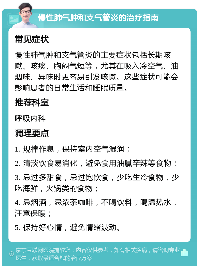 慢性肺气肿和支气管炎的治疗指南 常见症状 慢性肺气肿和支气管炎的主要症状包括长期咳嗽、咳痰、胸闷气短等，尤其在吸入冷空气、油烟味、异味时更容易引发咳嗽。这些症状可能会影响患者的日常生活和睡眠质量。 推荐科室 呼吸内科 调理要点 1. 规律作息，保持室内空气湿润； 2. 清淡饮食易消化，避免食用油腻辛辣等食物； 3. 忌过多甜食，忌过饱饮食，少吃生冷食物，少吃海鲜，火锅类的食物； 4. 忌烟酒，忌浓茶咖啡，不喝饮料，喝温热水，注意保暖； 5. 保持好心情，避免情绪波动。