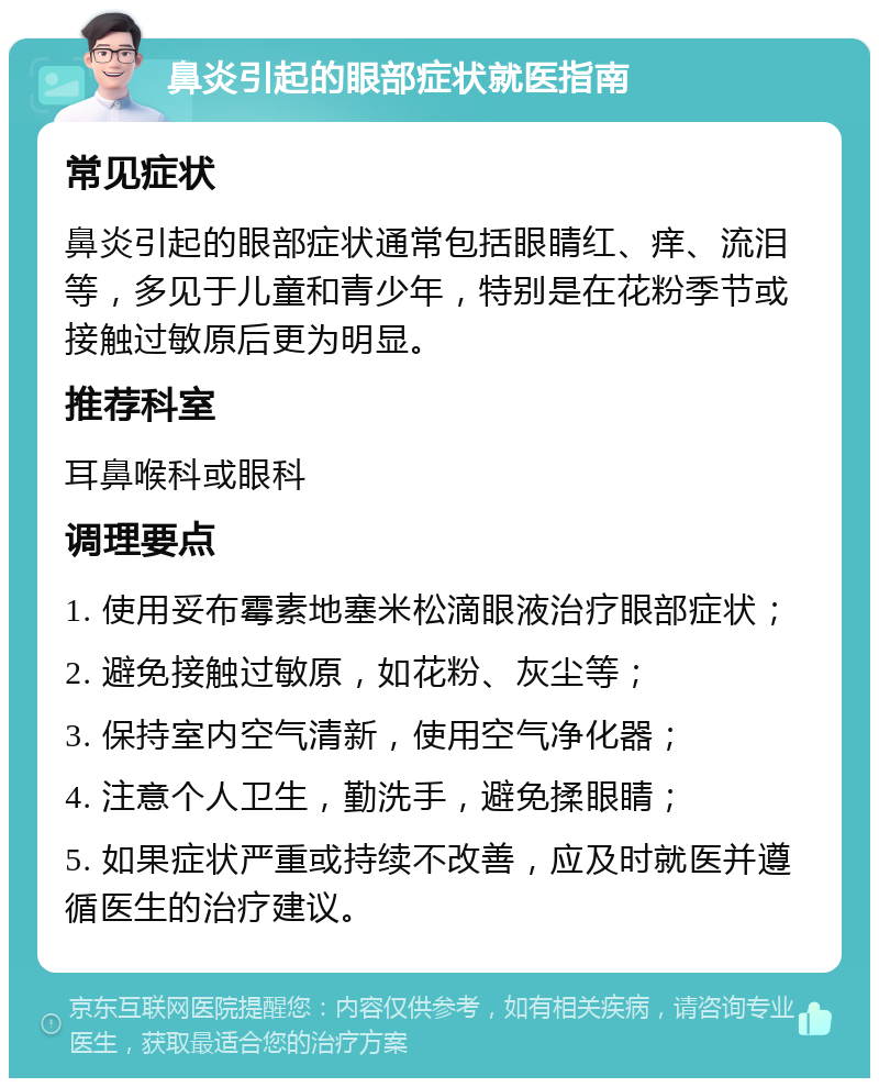 鼻炎引起的眼部症状就医指南 常见症状 鼻炎引起的眼部症状通常包括眼睛红、痒、流泪等，多见于儿童和青少年，特别是在花粉季节或接触过敏原后更为明显。 推荐科室 耳鼻喉科或眼科 调理要点 1. 使用妥布霉素地塞米松滴眼液治疗眼部症状； 2. 避免接触过敏原，如花粉、灰尘等； 3. 保持室内空气清新，使用空气净化器； 4. 注意个人卫生，勤洗手，避免揉眼睛； 5. 如果症状严重或持续不改善，应及时就医并遵循医生的治疗建议。