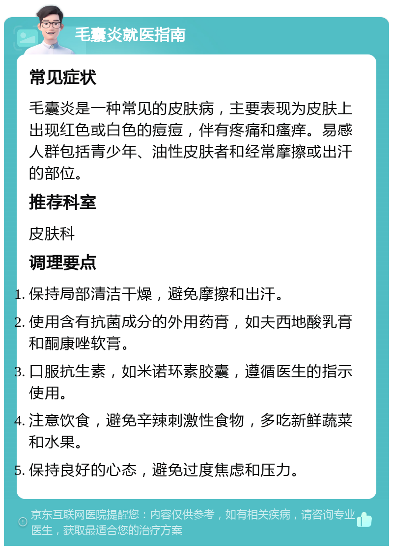 毛囊炎就医指南 常见症状 毛囊炎是一种常见的皮肤病，主要表现为皮肤上出现红色或白色的痘痘，伴有疼痛和瘙痒。易感人群包括青少年、油性皮肤者和经常摩擦或出汗的部位。 推荐科室 皮肤科 调理要点 保持局部清洁干燥，避免摩擦和出汗。 使用含有抗菌成分的外用药膏，如夫西地酸乳膏和酮康唑软膏。 口服抗生素，如米诺环素胶囊，遵循医生的指示使用。 注意饮食，避免辛辣刺激性食物，多吃新鲜蔬菜和水果。 保持良好的心态，避免过度焦虑和压力。