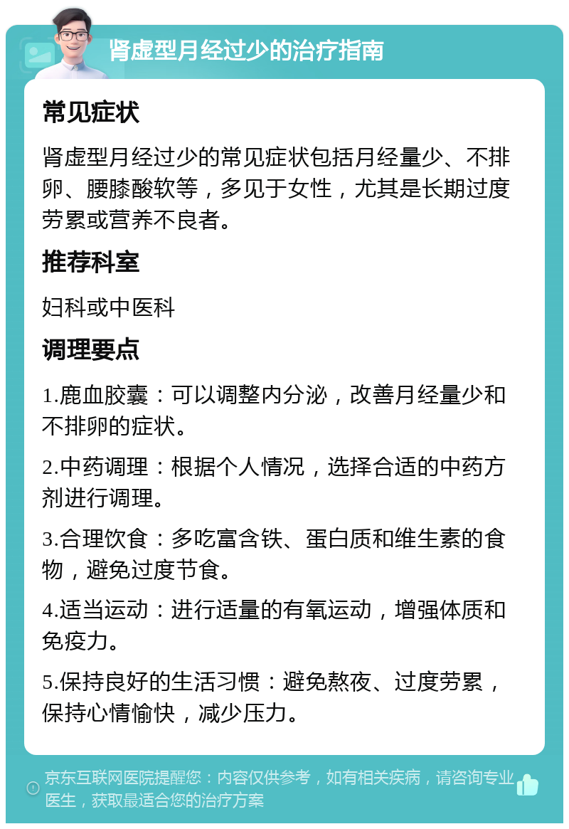 肾虚型月经过少的治疗指南 常见症状 肾虚型月经过少的常见症状包括月经量少、不排卵、腰膝酸软等，多见于女性，尤其是长期过度劳累或营养不良者。 推荐科室 妇科或中医科 调理要点 1.鹿血胶囊：可以调整内分泌，改善月经量少和不排卵的症状。 2.中药调理：根据个人情况，选择合适的中药方剂进行调理。 3.合理饮食：多吃富含铁、蛋白质和维生素的食物，避免过度节食。 4.适当运动：进行适量的有氧运动，增强体质和免疫力。 5.保持良好的生活习惯：避免熬夜、过度劳累，保持心情愉快，减少压力。