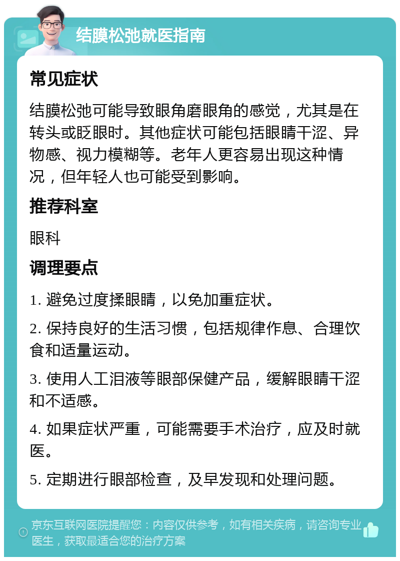 结膜松弛就医指南 常见症状 结膜松弛可能导致眼角磨眼角的感觉，尤其是在转头或眨眼时。其他症状可能包括眼睛干涩、异物感、视力模糊等。老年人更容易出现这种情况，但年轻人也可能受到影响。 推荐科室 眼科 调理要点 1. 避免过度揉眼睛，以免加重症状。 2. 保持良好的生活习惯，包括规律作息、合理饮食和适量运动。 3. 使用人工泪液等眼部保健产品，缓解眼睛干涩和不适感。 4. 如果症状严重，可能需要手术治疗，应及时就医。 5. 定期进行眼部检查，及早发现和处理问题。