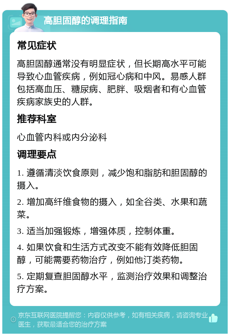 高胆固醇的调理指南 常见症状 高胆固醇通常没有明显症状，但长期高水平可能导致心血管疾病，例如冠心病和中风。易感人群包括高血压、糖尿病、肥胖、吸烟者和有心血管疾病家族史的人群。 推荐科室 心血管内科或内分泌科 调理要点 1. 遵循清淡饮食原则，减少饱和脂肪和胆固醇的摄入。 2. 增加高纤维食物的摄入，如全谷类、水果和蔬菜。 3. 适当加强锻炼，增强体质，控制体重。 4. 如果饮食和生活方式改变不能有效降低胆固醇，可能需要药物治疗，例如他汀类药物。 5. 定期复查胆固醇水平，监测治疗效果和调整治疗方案。