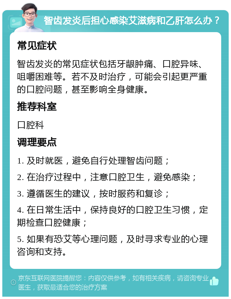 智齿发炎后担心感染艾滋病和乙肝怎么办？ 常见症状 智齿发炎的常见症状包括牙龈肿痛、口腔异味、咀嚼困难等。若不及时治疗，可能会引起更严重的口腔问题，甚至影响全身健康。 推荐科室 口腔科 调理要点 1. 及时就医，避免自行处理智齿问题； 2. 在治疗过程中，注意口腔卫生，避免感染； 3. 遵循医生的建议，按时服药和复诊； 4. 在日常生活中，保持良好的口腔卫生习惯，定期检查口腔健康； 5. 如果有恐艾等心理问题，及时寻求专业的心理咨询和支持。