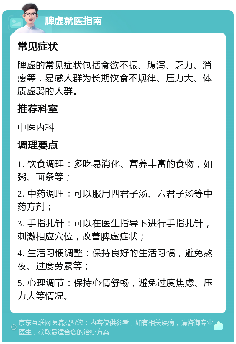 脾虚就医指南 常见症状 脾虚的常见症状包括食欲不振、腹泻、乏力、消瘦等，易感人群为长期饮食不规律、压力大、体质虚弱的人群。 推荐科室 中医内科 调理要点 1. 饮食调理：多吃易消化、营养丰富的食物，如粥、面条等； 2. 中药调理：可以服用四君子汤、六君子汤等中药方剂； 3. 手指扎针：可以在医生指导下进行手指扎针，刺激相应穴位，改善脾虚症状； 4. 生活习惯调整：保持良好的生活习惯，避免熬夜、过度劳累等； 5. 心理调节：保持心情舒畅，避免过度焦虑、压力大等情况。