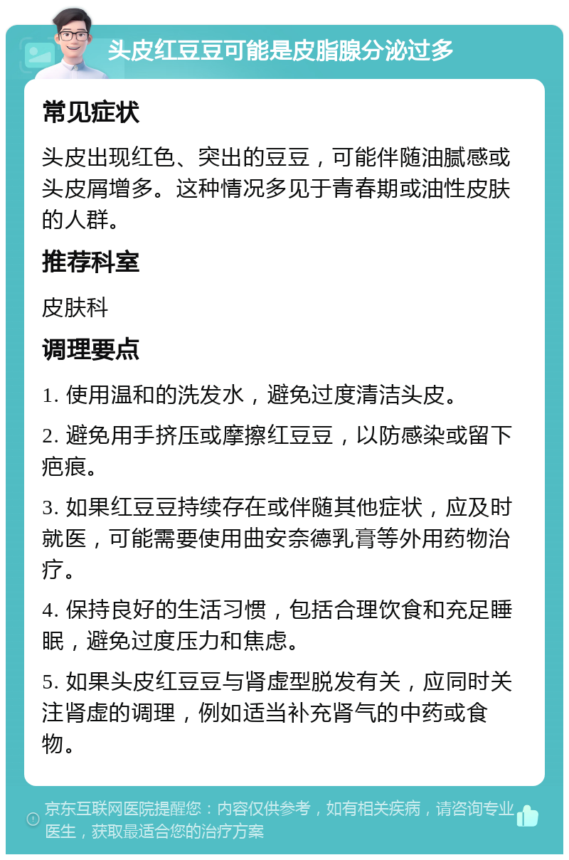 头皮红豆豆可能是皮脂腺分泌过多 常见症状 头皮出现红色、突出的豆豆，可能伴随油腻感或头皮屑增多。这种情况多见于青春期或油性皮肤的人群。 推荐科室 皮肤科 调理要点 1. 使用温和的洗发水，避免过度清洁头皮。 2. 避免用手挤压或摩擦红豆豆，以防感染或留下疤痕。 3. 如果红豆豆持续存在或伴随其他症状，应及时就医，可能需要使用曲安奈德乳膏等外用药物治疗。 4. 保持良好的生活习惯，包括合理饮食和充足睡眠，避免过度压力和焦虑。 5. 如果头皮红豆豆与肾虚型脱发有关，应同时关注肾虚的调理，例如适当补充肾气的中药或食物。