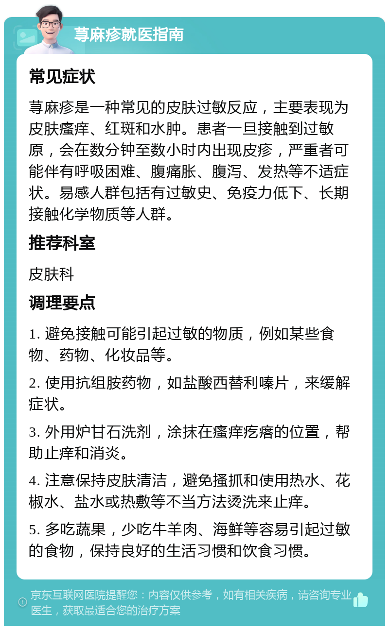 荨麻疹就医指南 常见症状 荨麻疹是一种常见的皮肤过敏反应，主要表现为皮肤瘙痒、红斑和水肿。患者一旦接触到过敏原，会在数分钟至数小时内出现皮疹，严重者可能伴有呼吸困难、腹痛胀、腹泻、发热等不适症状。易感人群包括有过敏史、免疫力低下、长期接触化学物质等人群。 推荐科室 皮肤科 调理要点 1. 避免接触可能引起过敏的物质，例如某些食物、药物、化妆品等。 2. 使用抗组胺药物，如盐酸西替利嗪片，来缓解症状。 3. 外用炉甘石洗剂，涂抹在瘙痒疙瘩的位置，帮助止痒和消炎。 4. 注意保持皮肤清洁，避免搔抓和使用热水、花椒水、盐水或热敷等不当方法烫洗来止痒。 5. 多吃蔬果，少吃牛羊肉、海鲜等容易引起过敏的食物，保持良好的生活习惯和饮食习惯。