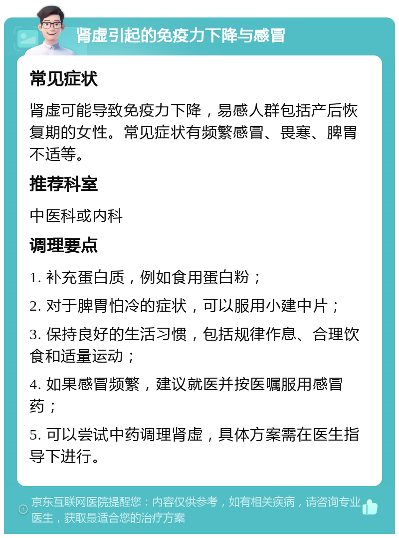 肾虚引起的免疫力下降与感冒 常见症状 肾虚可能导致免疫力下降，易感人群包括产后恢复期的女性。常见症状有频繁感冒、畏寒、脾胃不适等。 推荐科室 中医科或内科 调理要点 1. 补充蛋白质，例如食用蛋白粉； 2. 对于脾胃怕冷的症状，可以服用小建中片； 3. 保持良好的生活习惯，包括规律作息、合理饮食和适量运动； 4. 如果感冒频繁，建议就医并按医嘱服用感冒药； 5. 可以尝试中药调理肾虚，具体方案需在医生指导下进行。