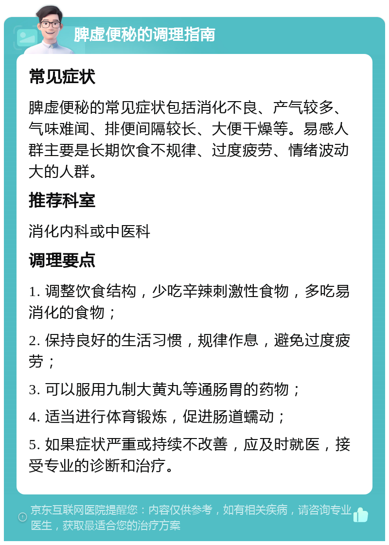 脾虚便秘的调理指南 常见症状 脾虚便秘的常见症状包括消化不良、产气较多、气味难闻、排便间隔较长、大便干燥等。易感人群主要是长期饮食不规律、过度疲劳、情绪波动大的人群。 推荐科室 消化内科或中医科 调理要点 1. 调整饮食结构，少吃辛辣刺激性食物，多吃易消化的食物； 2. 保持良好的生活习惯，规律作息，避免过度疲劳； 3. 可以服用九制大黄丸等通肠胃的药物； 4. 适当进行体育锻炼，促进肠道蠕动； 5. 如果症状严重或持续不改善，应及时就医，接受专业的诊断和治疗。