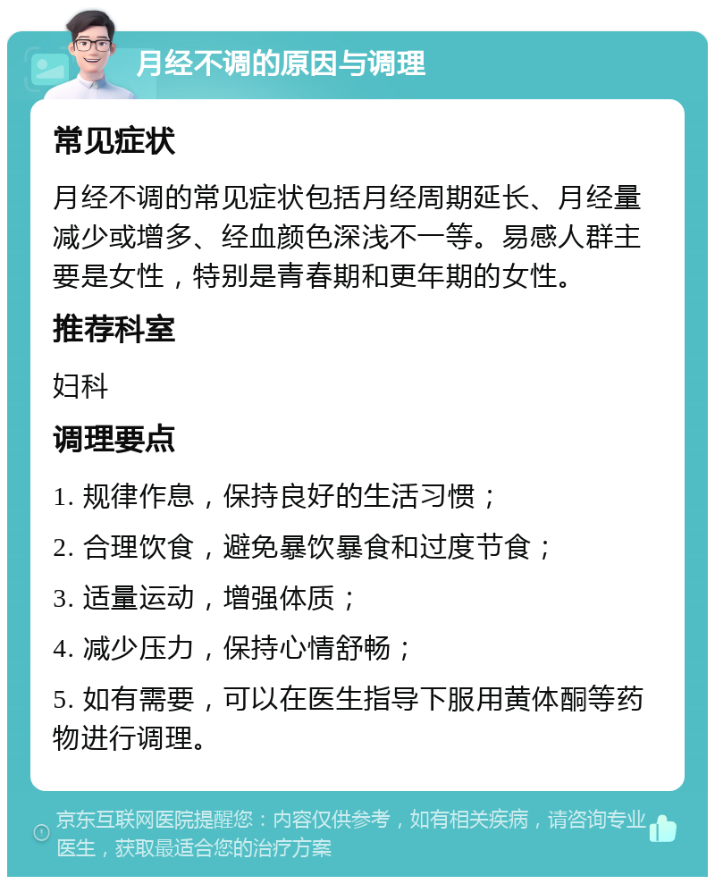 月经不调的原因与调理 常见症状 月经不调的常见症状包括月经周期延长、月经量减少或增多、经血颜色深浅不一等。易感人群主要是女性，特别是青春期和更年期的女性。 推荐科室 妇科 调理要点 1. 规律作息，保持良好的生活习惯； 2. 合理饮食，避免暴饮暴食和过度节食； 3. 适量运动，增强体质； 4. 减少压力，保持心情舒畅； 5. 如有需要，可以在医生指导下服用黄体酮等药物进行调理。