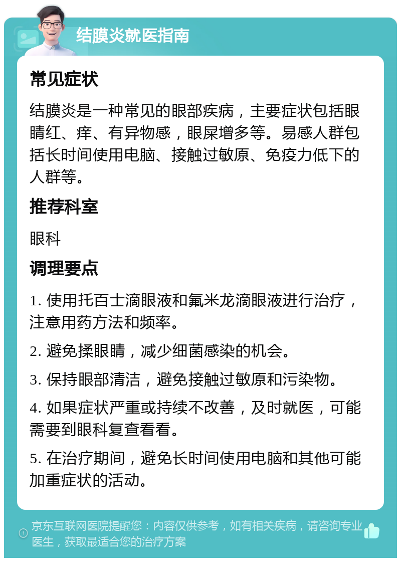 结膜炎就医指南 常见症状 结膜炎是一种常见的眼部疾病，主要症状包括眼睛红、痒、有异物感，眼屎增多等。易感人群包括长时间使用电脑、接触过敏原、免疫力低下的人群等。 推荐科室 眼科 调理要点 1. 使用托百士滴眼液和氟米龙滴眼液进行治疗，注意用药方法和频率。 2. 避免揉眼睛，减少细菌感染的机会。 3. 保持眼部清洁，避免接触过敏原和污染物。 4. 如果症状严重或持续不改善，及时就医，可能需要到眼科复查看看。 5. 在治疗期间，避免长时间使用电脑和其他可能加重症状的活动。